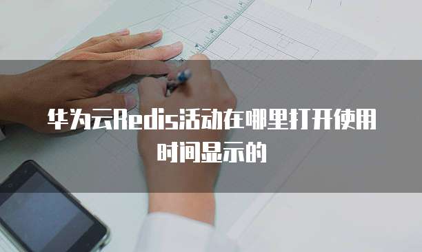 华为云Redis活动在哪里打开使用时间显示的