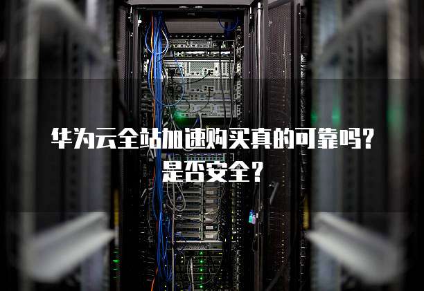 华为云全站加速购买真的可靠吗?是否安全?