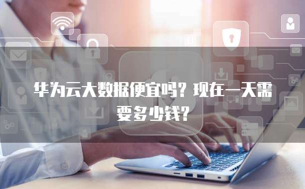 华为云大数据便宜吗?现在一天需要多少钱?