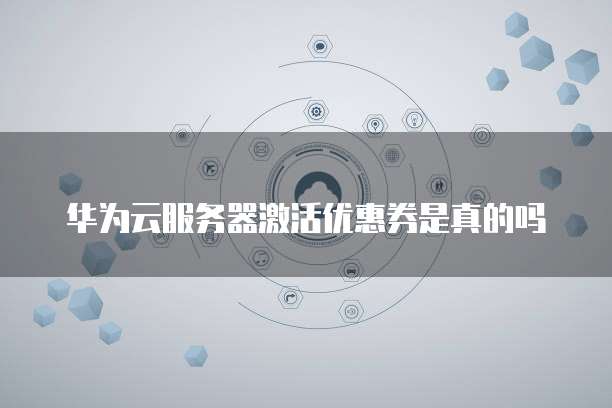 华为云服务器激活优惠券是真的吗