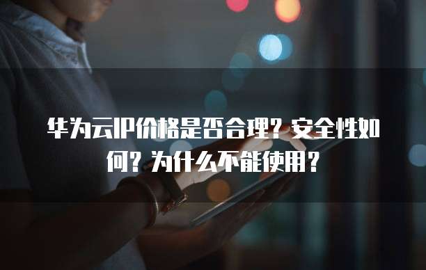 华为云IP价格是否合理?安全性如何?为什么不能使用?