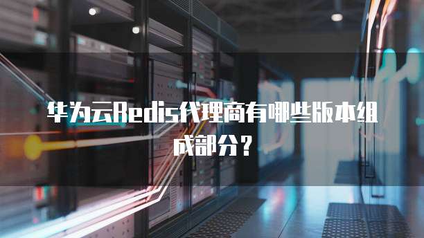 华为云Redis代理商有哪些版本组成部分?