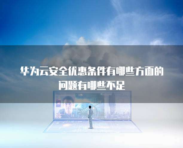 华为云安全优惠条件有哪些方面的问题有哪些不足