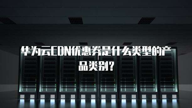 华为云CDN优惠券是什么类型的产品类别?