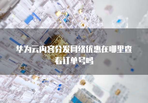 华为云内容分发网络优惠在哪里查看订单号吗