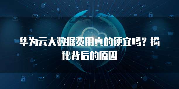 华为云大数据费用真的便宜吗？揭秘背后的原因