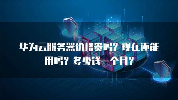 华为云服务器价格贵吗?现在还能用吗?多少钱一个月?