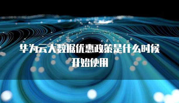 华为云大数据优惠政策是什么时候开始使用