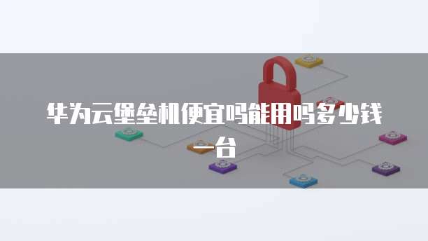 华为云堡垒机便宜吗能用吗多少钱一台