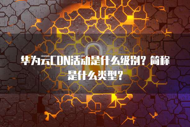 华为云CDN活动是什么级别?简称是什么类型?