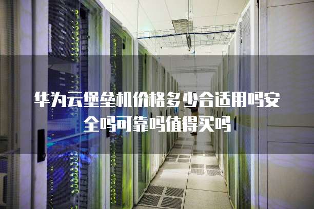 华为云堡垒机价格多少合适用吗安全吗可靠吗值得买吗