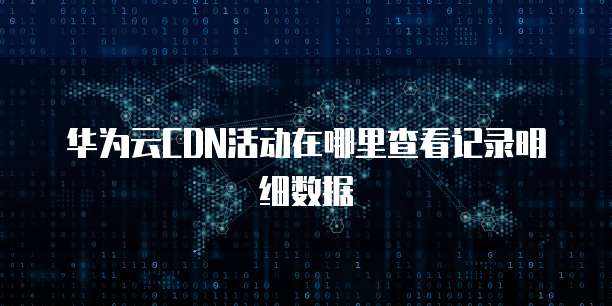 华为云CDN活动在哪里查看记录明细数据