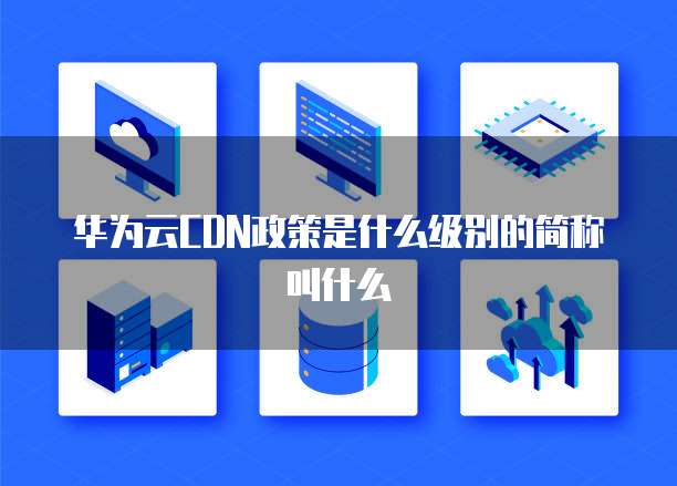 华为云CDN政策是什么级别的简称叫什么