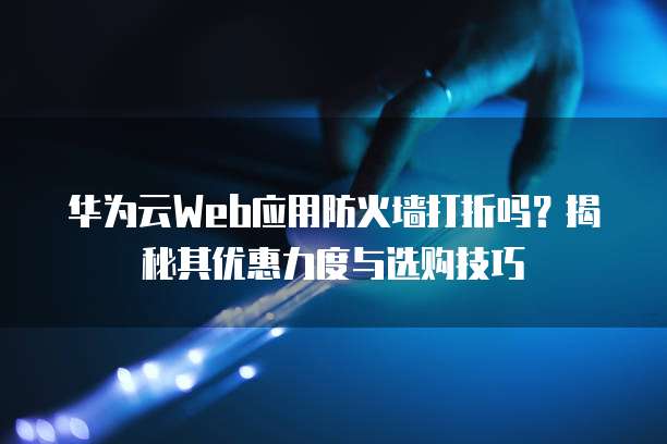 华为云Web应用防火墙打折吗?揭秘其优惠力度与选购技巧