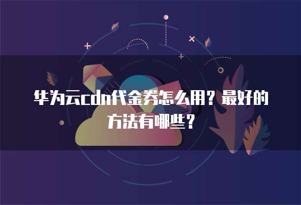 华为云cdn代金券怎么用?最好的方法有哪些?