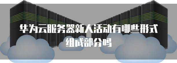 华为云服务器新人活动有哪些形式组成部分吗