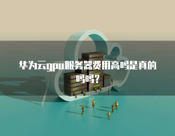 华为云gpu服务器费用高吗是真的吗吗?