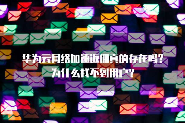 华为云网络加速返佣真的存在吗?为什么找不到用户?
