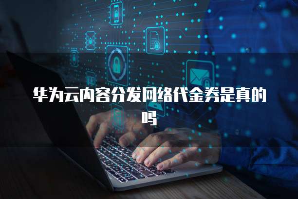 华为云内容分发网络代金券是真的吗