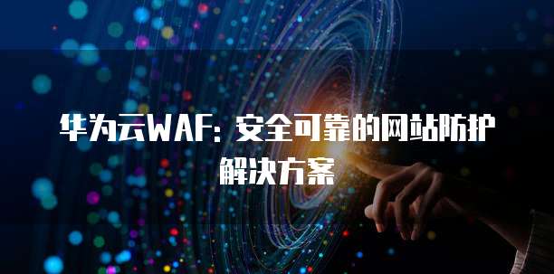 华为云WAF: 安全可靠的网站防护解决方案