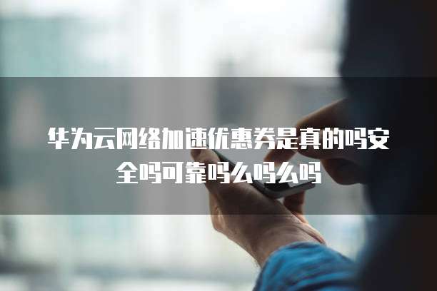 华为云网络加速优惠券是真的吗安全吗可靠吗么吗么吗
