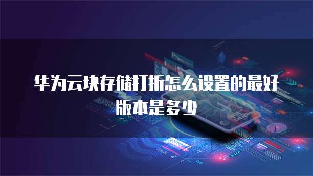 华为云块存储打折怎么设置的最好版本是多少