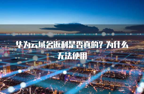 华为云域名返利是否真的？为什么无法使用