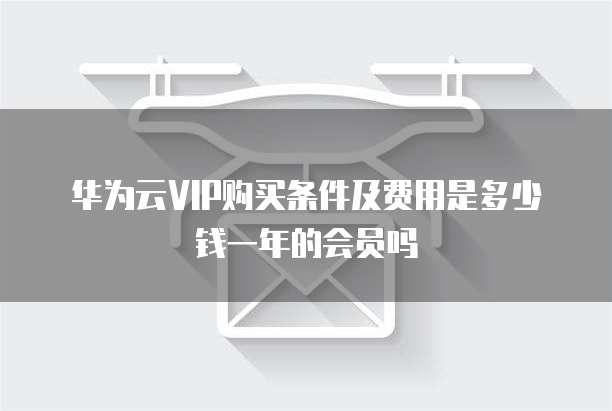 华为云VIP购买条件及费用是多少钱一年的会员吗