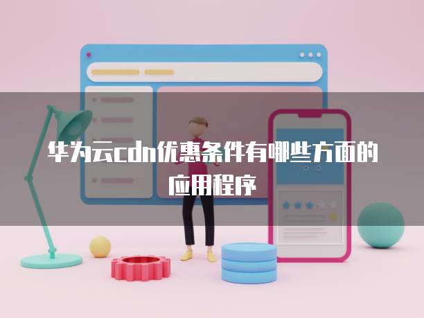 华为云cdn优惠条件有哪些方面的应用程序