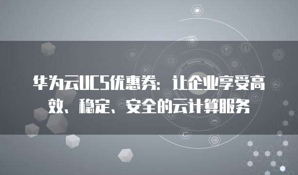 华为云UCS优惠券:让企业享受高效、稳定、安全的云计算服务