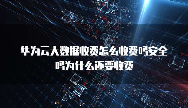 华为云大数据收费怎么收费吗安全吗为什么还要收费