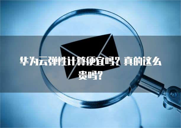 华为云弹性计算便宜吗?真的这么贵吗?