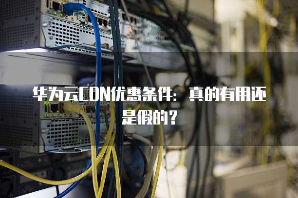 华为云CDN优惠条件:真的有用还是假的?