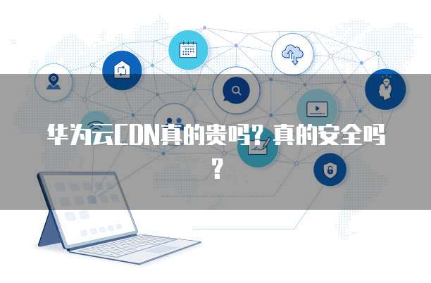 华为云CDN真的贵吗？真的安全吗？