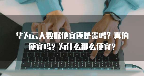 华为云大数据便宜还是贵吗?真的便宜吗?为什么那么便宜?