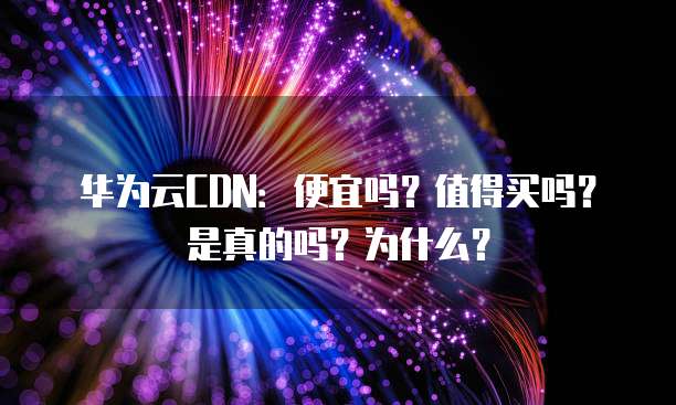 华为云CDN:便宜吗?值得买吗?是真的吗?为什么?