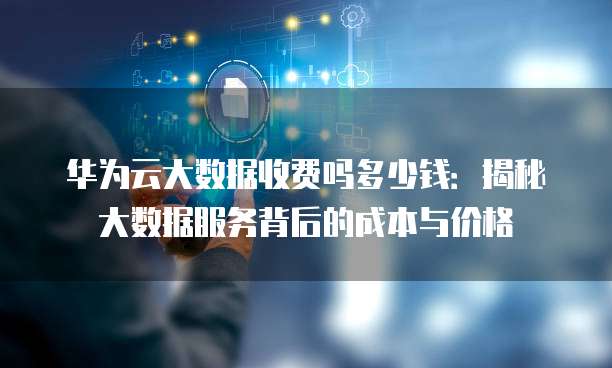 华为云大数据收费吗多少钱:揭秘大数据服务背后的成本与价格