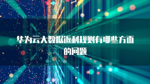 华为云大数据返利规则有哪些方面的问题