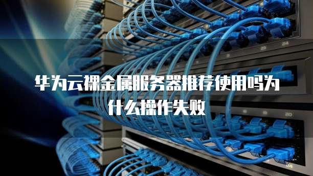 华为云裸金属服务器推荐使用吗为什么操作失败