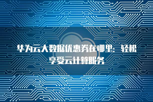 华为云大数据优惠券在哪里:轻松享受云计算服务