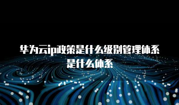 华为云ip政策是什么级别管理体系是什么体系