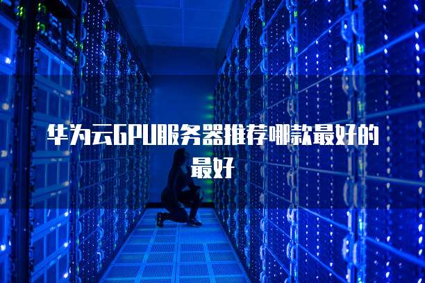 华为云GPU服务器推荐哪款最好的最好