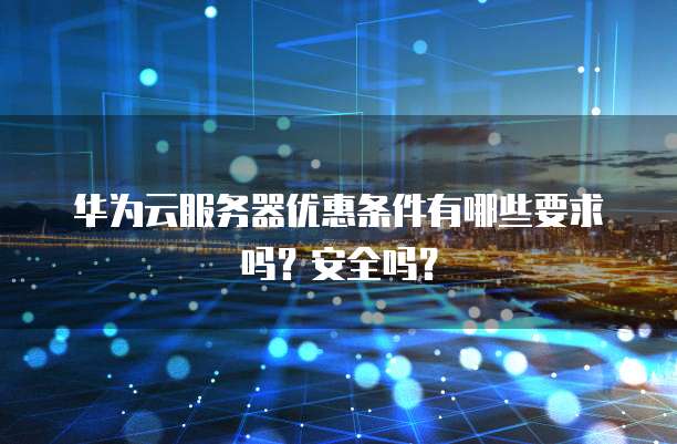 华为云服务器优惠条件有哪些要求吗？安全吗？