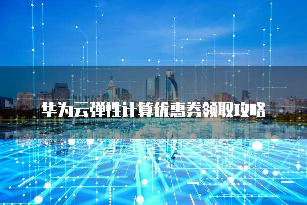 华为云弹性计算优惠券领取攻略