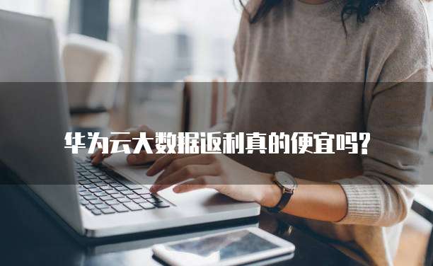 华为云大数据返利真的便宜吗?