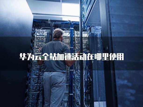 华为云全站加速活动在哪里使用