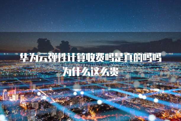 华为云弹性计算收费吗是真的吗吗为什么这么贵
