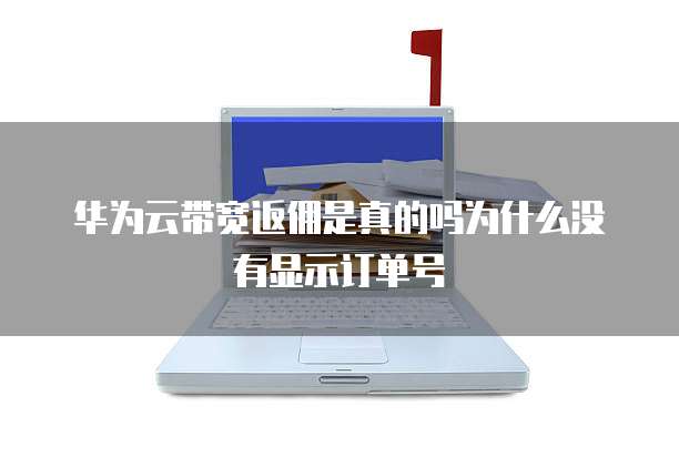 华为云带宽返佣是真的吗为什么没有显示订单号