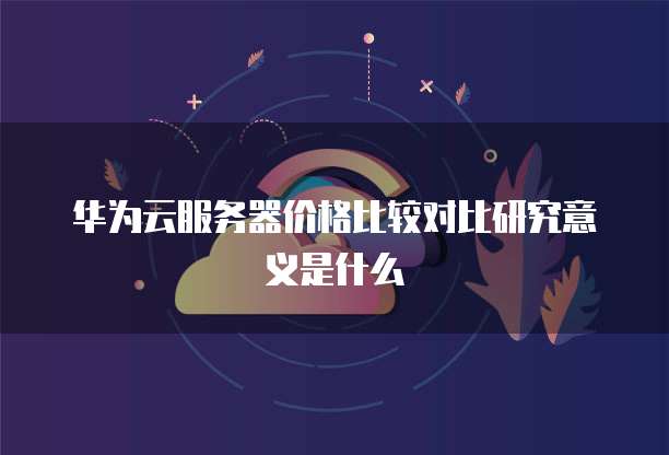 华为云服务器价格比较对比研究意义是什么