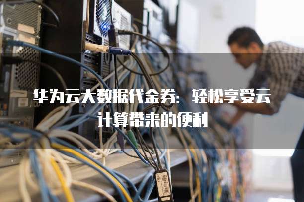 华为云大数据代金券:轻松享受云计算带来的便利